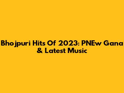 Bhojpuri Hits Of 2023: PNEw Gana & Latest Music