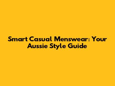 Smart Casual Menswear: Your Aussie Style Guide