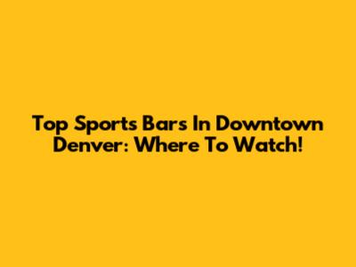 Top Sports Bars In Downtown Denver: Where To Watch!
